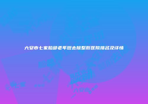 六安市七家脸部老年斑去除整形医院排名及详情