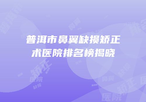 普洱市鼻翼缺损矫正术医院排名榜揭晓
