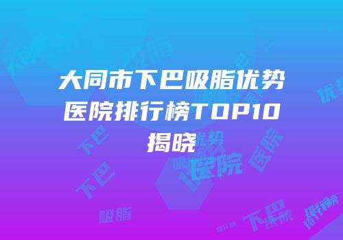 大同市下巴吸脂优势医院排行榜TOP10揭晓
