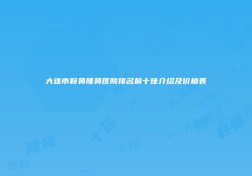大连市鞍鼻隆鼻医院排名前十佳介绍及价格表
