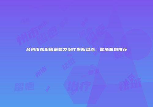台州市祛斑留疤复发治疗医院盘点：权威机构推荐