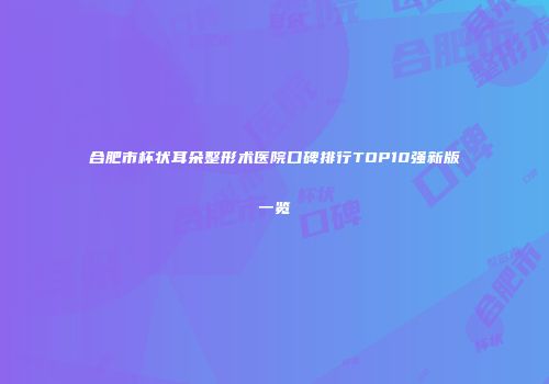 合肥市杯状耳朵整形术医院口碑排行TOP10强新版一览