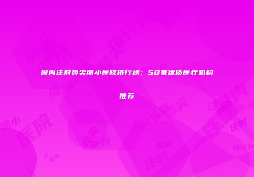 国内注射鼻尖缩小医院排行榜：50家优质医疗机构推荐