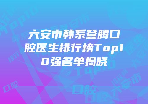 六安市韩系登腾口腔医生排行榜Top10强名单揭晓