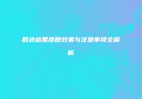 唇色暗黑漂唇效果与注意事项全解析
