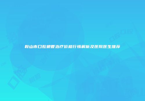 鞍山市口腔根管治疗价格行情解析及医院医生推荐