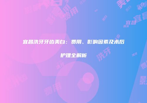 宜昌洗牙牙齿美白：费用、影响因素及术后护理全解析