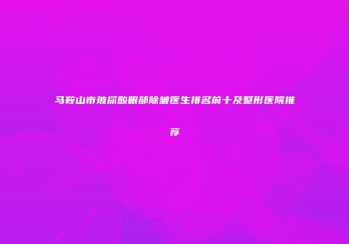 马鞍山市玻尿酸眼部除皱医生排名前十及整形医院推荐