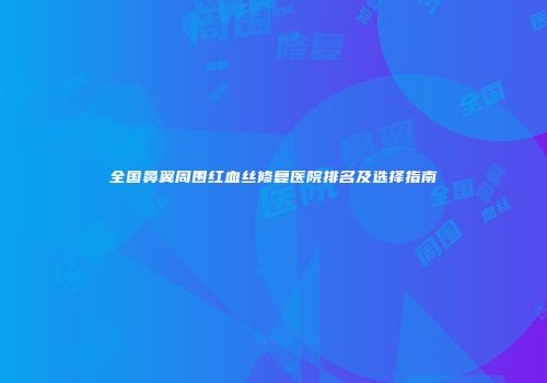 全国鼻翼周围红血丝修复医院排名及选择指南