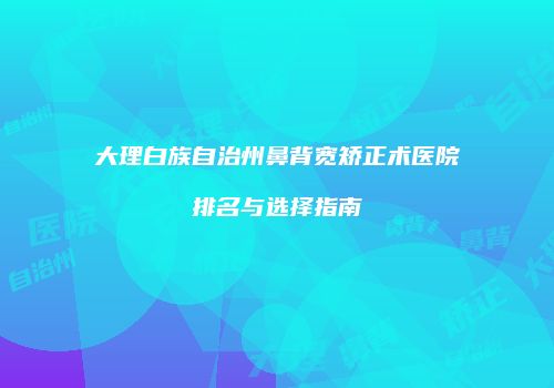 大理白族自治州鼻背宽矫正术医院排名与选择指南