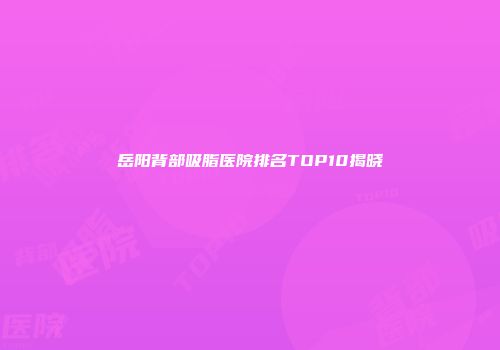 岳阳背部吸脂医院排名TOP10揭晓