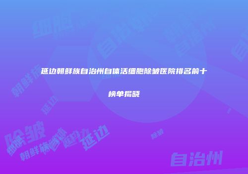 延边朝鲜族自治州自体活细胞除皱医院排名前十榜单揭晓