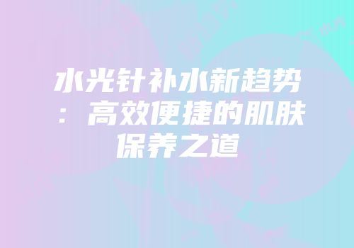 水光针补水新趋势：高效便捷的肌肤保养之道