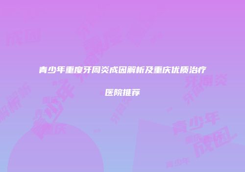 青少年重度牙周炎成因解析及重庆优质治疗医院推荐