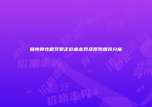 赣州骨性龅牙矫正价格走势及医院推荐分析
