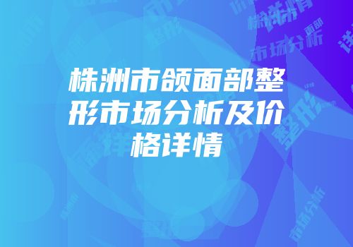 株洲市颌面部整形市场分析及价格详情