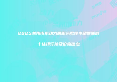 2025兰州市水动力吸脂减肥瘦小腿医生前十佳排行榜及价格信息