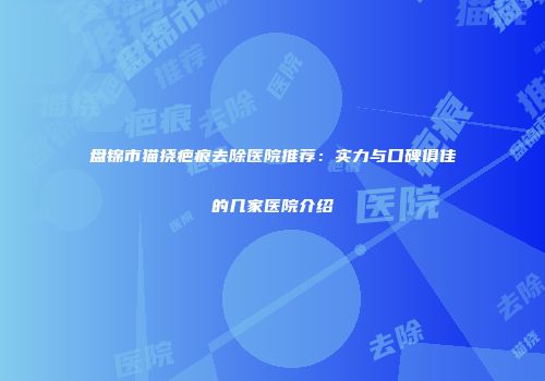盘锦市猫挠疤痕去除医院推荐：实力与口碑俱佳的几家医院介绍