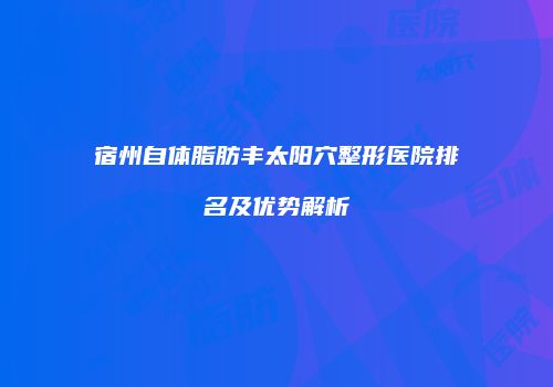 宿州自体脂肪丰太阳穴整形医院排名及优势解析