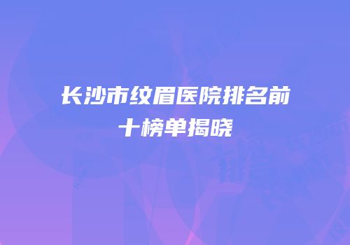 长沙市纹眉医院排名前十榜单揭晓