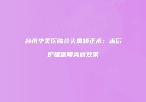 台州华美医院蒜头鼻矫正术：术后护理保障美丽效果