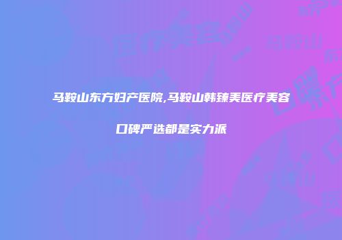 马鞍山东方妇产医院,马鞍山韩臻美医疗美容口碑严选都是实力派