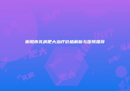 衡阳市乳房肥大治疗价格解析与医院推荐