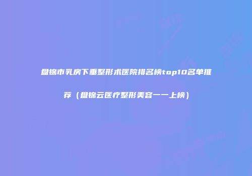 盘锦市乳房下垂整形术医院排名榜top10名单推荐（盘锦云医疗整形美容一一上榜）