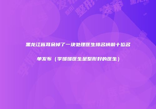 黑龙江省耳朵掉了一块处理医生排名榜前十位名单发布（李媛媛医生是整形好的医生）