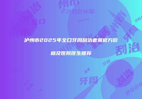 泸州市2025年全口牙周刮治套餐官方价格及医院医生推荐