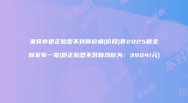 来宾市矫正脸型不对称价格(价目)表2025版全新发布一览(矫正脸型不对称均价为：39041元)