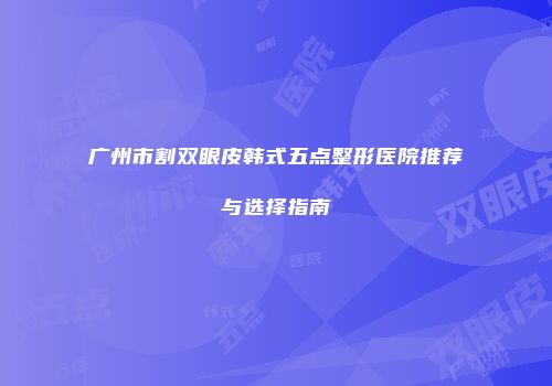 广州市割双眼皮韩式五点整形医院推荐与选择指南