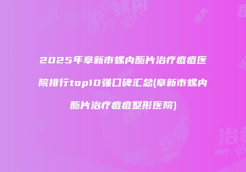 2025年阜新市螺内酯片治疗痘痘医院排行top10强口碑汇总(阜新市螺内酯片治疗痘痘整形医院)