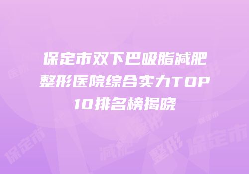 保定市双下巴吸脂减肥整形医院综合实力TOP10排名榜揭晓