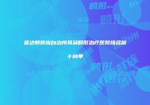 延边朝鲜族自治州耳朵畸形治疗医院排名前十榜单