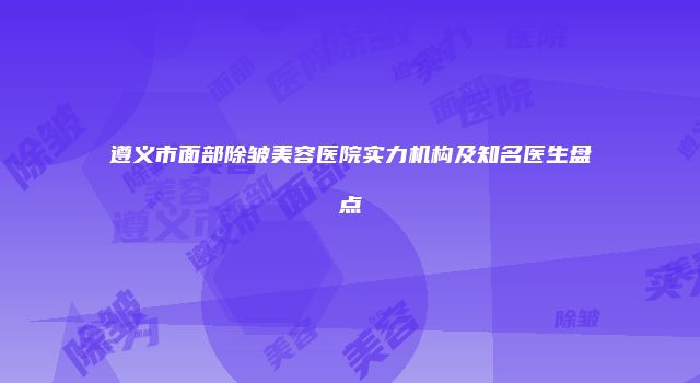 遵义市面部除皱美容医院实力机构及知名医生盘点