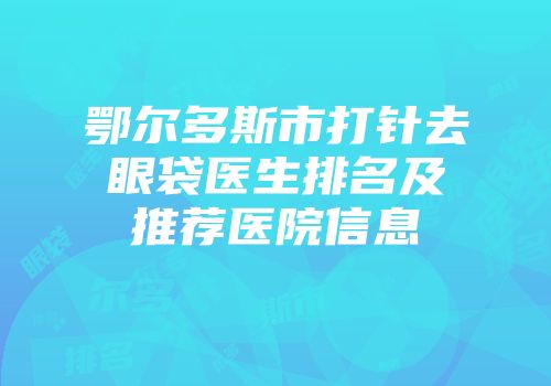 鄂尔多斯市打针去眼袋医生排名及推荐医院信息