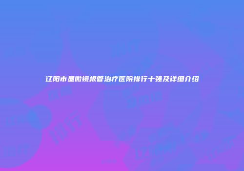 辽阳市显微镜根管治疗医院排行十强及详细介绍