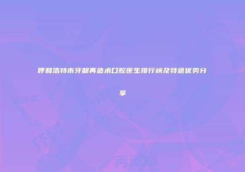 呼和浩特市牙龈再造术口腔医生排行榜及特色优势分享