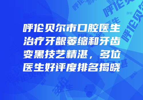 呼伦贝尔市口腔医生治疗牙龈萎缩和牙齿变黑技艺精湛，多位医生好评度排名揭晓
