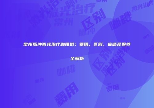 常州脉冲激光治疗咖啡斑：费用、区别、痛感及保养全解析