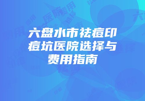 六盘水市祛痘印痘坑医院选择与费用指南