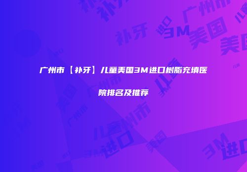 广州市【补牙】儿童美国3M进口树脂充填医院排名及推荐