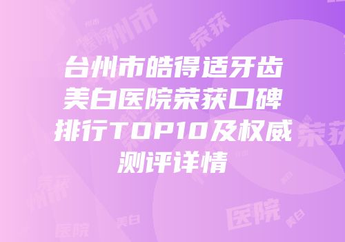 台州市皓得适牙齿美白医院荣获口碑排行TOP10及权威测评详情