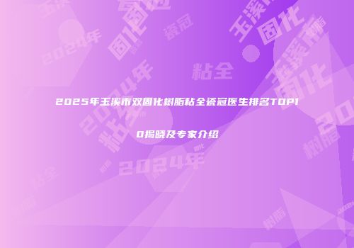 2025年玉溪市双固化树脂粘全瓷冠医生排名TOP10揭晓及专家介绍