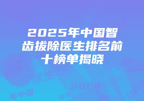 2025年中国智齿拔除医生排名前十榜单揭晓