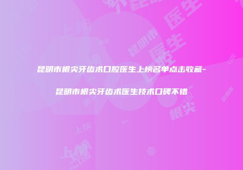 昆明市根尖牙齿术口腔医生上榜名单点击收藏-昆明市根尖牙齿术医生技术口碑不错