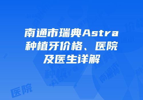 南通市瑞典Astra种植牙价格、医院及医生详解