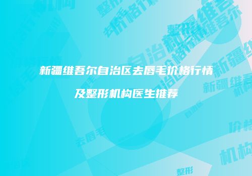新疆维吾尔自治区去唇毛价格行情及整形机构医生推荐