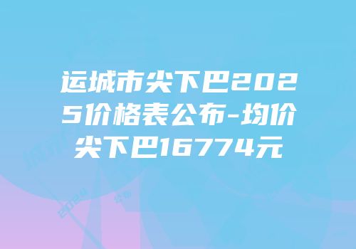 运城市尖下巴2025价格表公布-均价尖下巴16774元